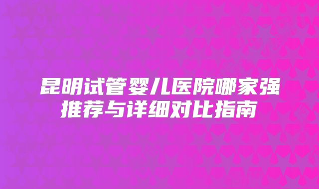 昆明试管婴儿医院哪家强推荐与详细对比指南
