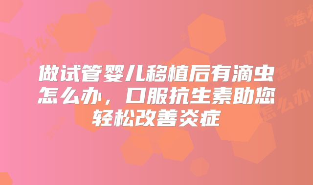 做试管婴儿移植后有滴虫怎么办,口服抗生素助您轻松改善炎症