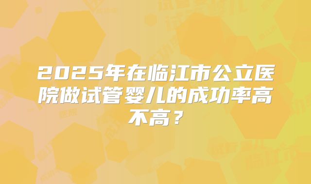 2025年在临江市公立医院做试管婴儿的成功率高不高?