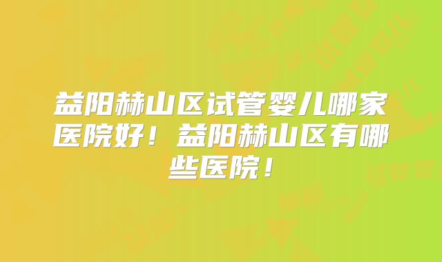 益阳赫山区试管婴儿哪家医院好!益阳赫山区有哪些医院!