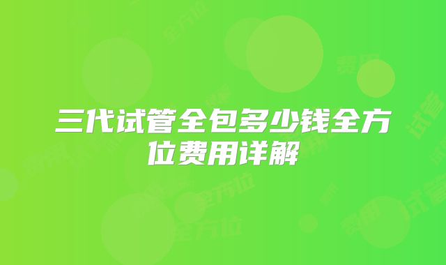 三代试管全包多少钱全方位费用详解