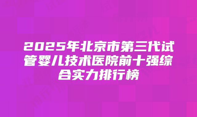 2025年北京市第三代试管婴儿技术医院前十强综合实力排行榜