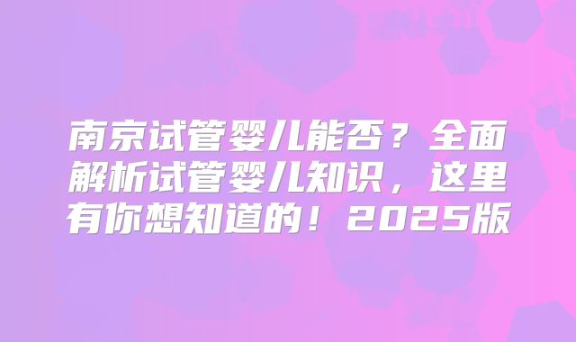 南京试管婴儿能否?全面解析试管婴儿知识,这里有你想知道的!2025版
