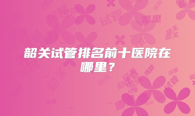 韶关试管排名前十医院在哪里?
