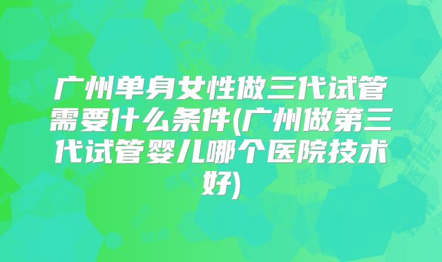 广州单身女性做三代试管需要什么条件(广州做第三代试管婴儿哪个医院技术好)