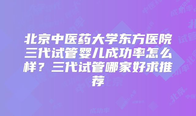 北京中医药大学东方医院三代试管婴儿成功率怎么样?三代试管哪家好求推荐