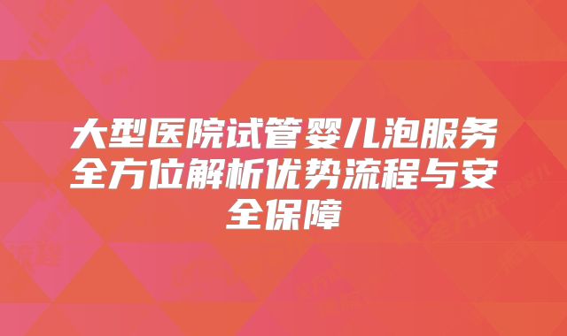 大型医院试管婴儿泡服务全方位解析优势流程与安全保障