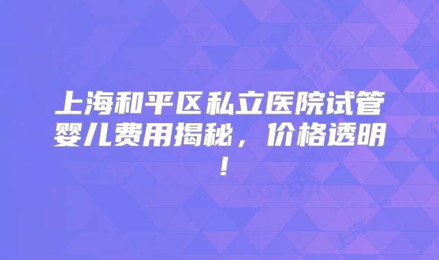 上海和平区私立医院试管婴儿费用揭秘,价格透明!