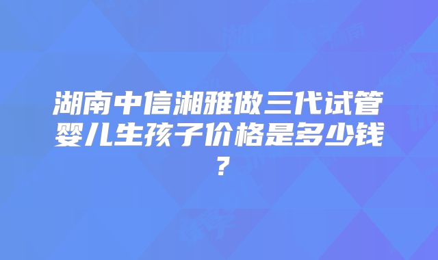 湖南中信湘雅做三代试管婴儿生孩子价格是多少钱?
