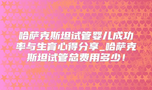 哈萨克斯坦试管婴儿成功率与生育心得分享_哈萨克斯坦试管总费用多少！