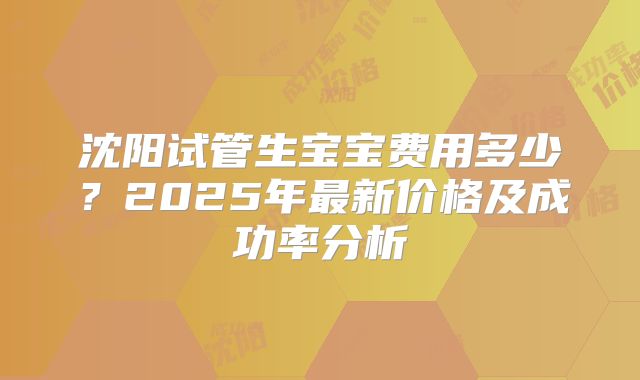 沈阳试管生宝宝费用多少?2025年最新价格及成功率分析