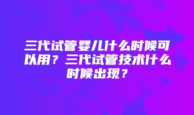 三代试管婴儿什么时候可以用？三代试管技术什么时候出现？
