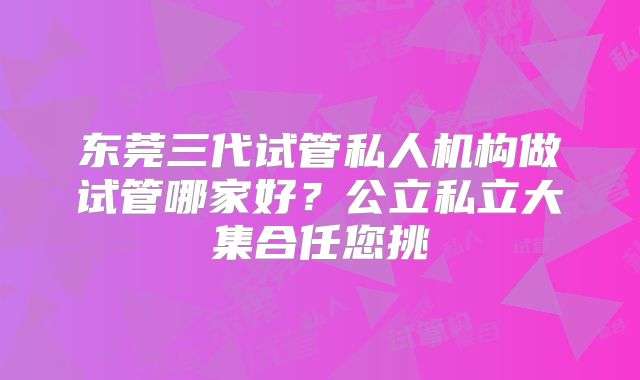 东莞三代试管私人机构做试管哪家好？公立私立大集合任您挑