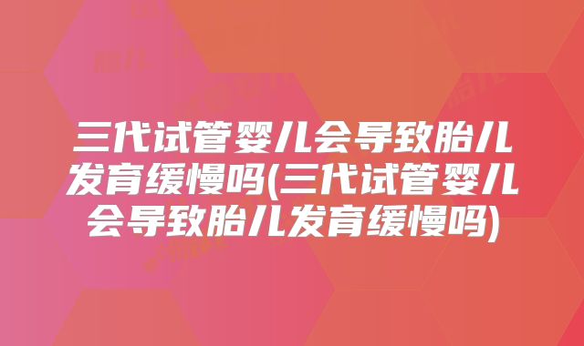 三代试管婴儿会导致胎儿发育缓慢吗(三代试管婴儿会导致胎儿发育缓慢吗)