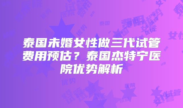 泰国未婚女性做三代试管费用预估？泰国杰特宁医院优势解析