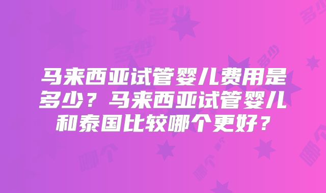 马来西亚试管婴儿费用是多少？马来西亚试管婴儿和泰国比较哪个更好？