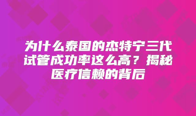 为什么泰国的杰特宁三代试管成功率这么高?揭秘医疗信赖的背后