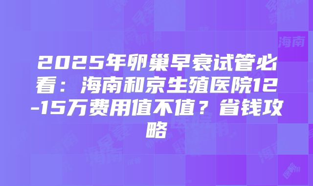 2025年卵巢早衰试管必看:海南和京生殖医院12-15万费用值不值?省钱攻略
