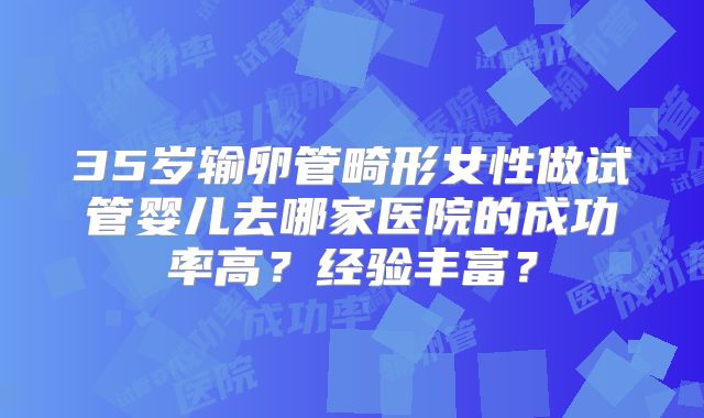35岁输卵管畸形女性做试管婴儿去哪家医院的成功率高?经验丰富?