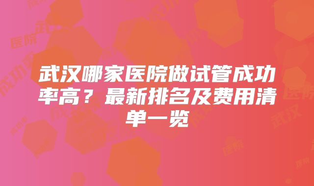 武汉哪家医院做试管成功率高?最新排名及费用清单一览