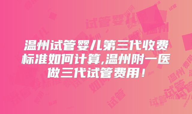 温州试管婴儿第三代收费标准如何计算,温州附一医做三代试管费用！