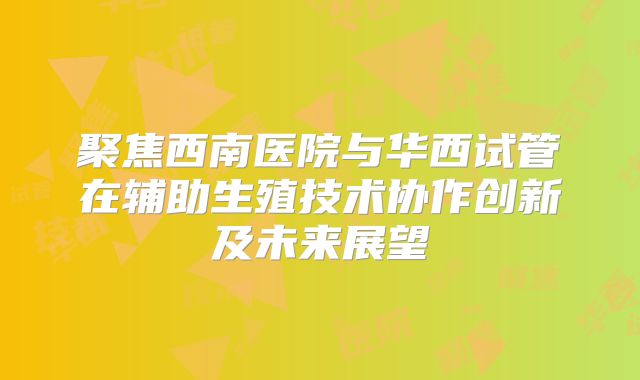 聚焦西南医院与华西试管在辅助生殖技术协作创新及未来展望