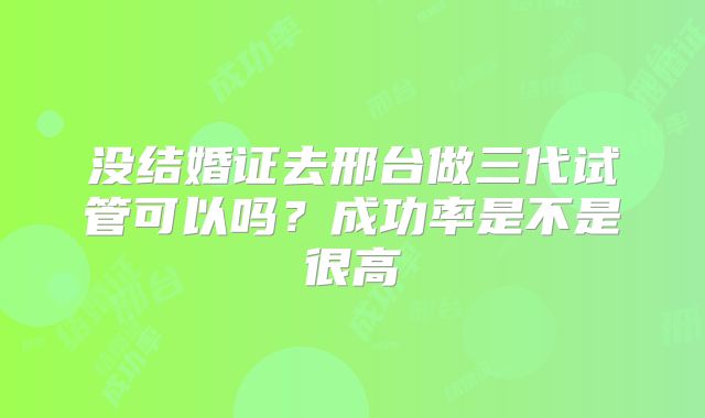 没结婚证去邢台做三代试管可以吗?成功率是不是很高