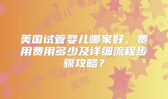 美国试管婴儿哪家好,费用费用多少及详细流程步骤攻略?
