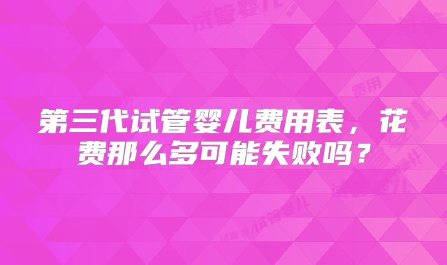 第三代试管婴儿费用表，花费那么多可能失败吗？