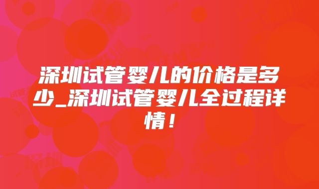 深圳试管婴儿的价格是多少_深圳试管婴儿全过程详情!