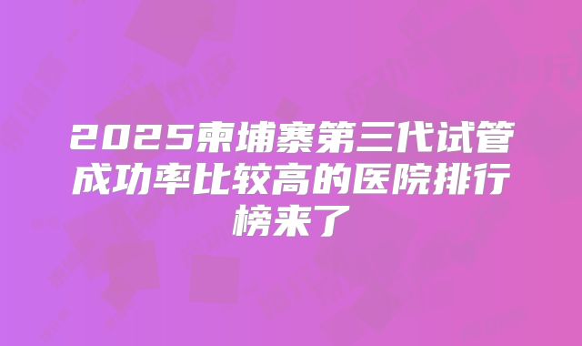 2025柬埔寨第三代试管成功率比较高的医院排行榜来了