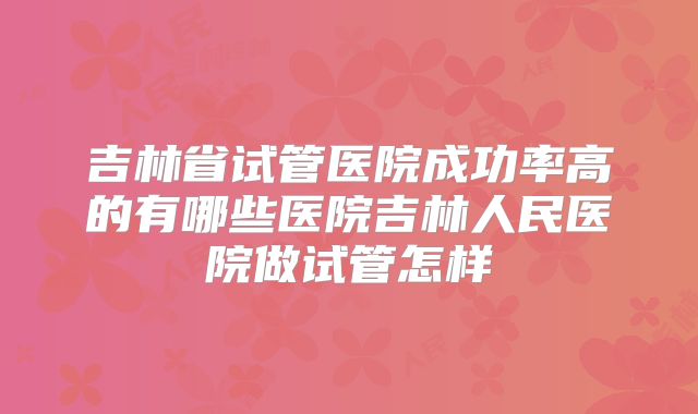吉林省试管医院成功率高的有哪些医院吉林人民医院做试管怎样