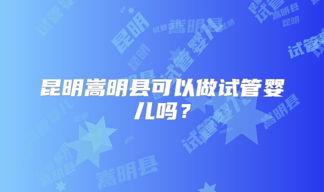 昆明嵩明县可以做试管婴儿吗?