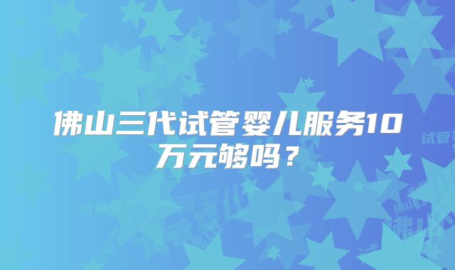 佛山三代试管婴儿服务10万元够吗？