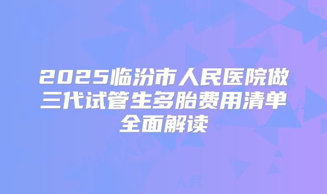 2025临汾市人民医院做三代试管生多胎费用清单全面解读