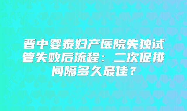 晋中婴泰妇产医院失独试管失败后流程:二次促排间隔多久最佳?