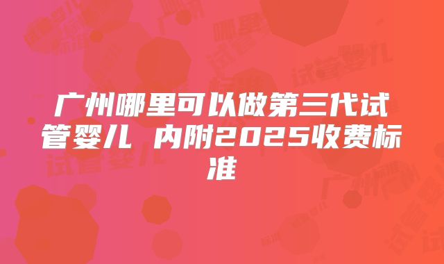 广州哪里可以做第三代试管婴儿 内附2025收费标准