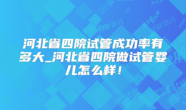 河北省四院试管成功率有多大_河北省四院做试管婴儿怎么样！
