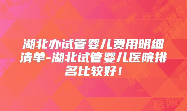 湖北办试管婴儿费用明细清单-湖北试管婴儿医院排名比较好!