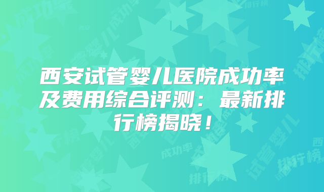 西安试管婴儿医院成功率及费用综合评测:最新排行榜揭晓!