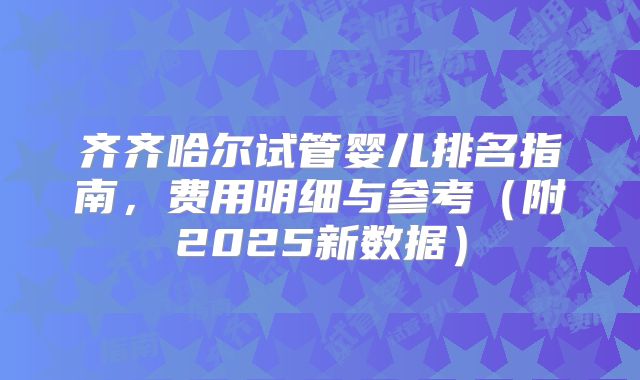 齐齐哈尔试管婴儿排名指南,费用明细与参考(附2025新数据)