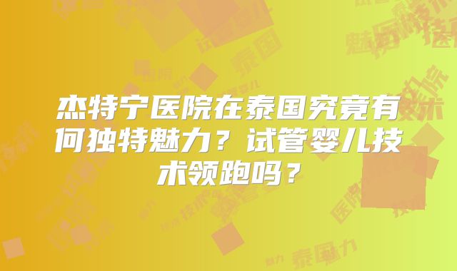 杰特宁医院在泰国究竟有何独特魅力?试管婴儿技术领跑吗?