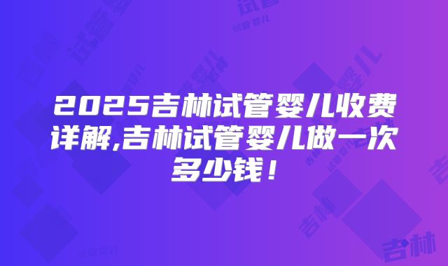 2025吉林试管婴儿收费详解,吉林试管婴儿做一次多少钱！