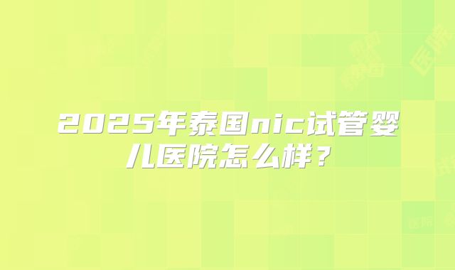 2025年泰国nic试管婴儿医院怎么样?