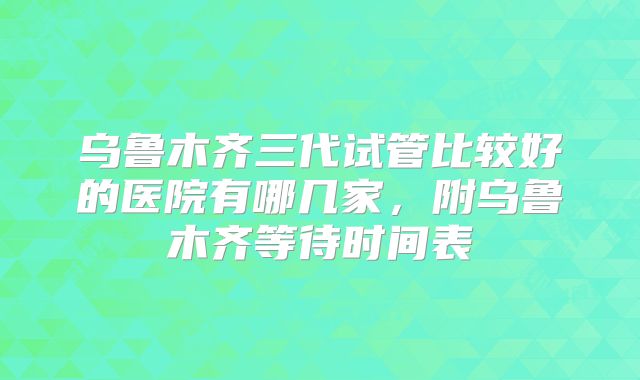 乌鲁木齐三代试管比较好的医院有哪几家，附乌鲁木齐等待时间表