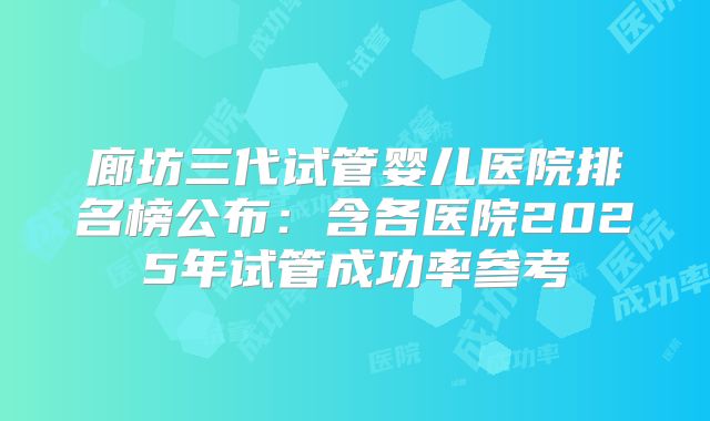 廊坊三代试管婴儿医院排名榜公布:含各医院2025年试管成功率参考