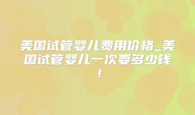 美国试管婴儿费用价格_美国试管婴儿一次要多少钱!