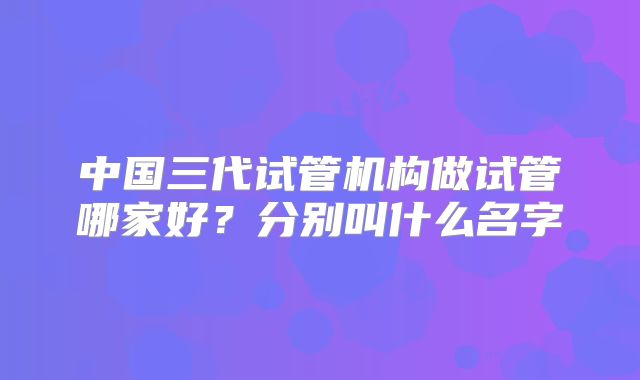 中国三代试管机构做试管哪家好？分别叫什么名字