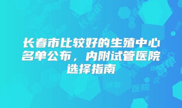 长春市比较好的生殖中心名单公布,内附试管医院选择指南
