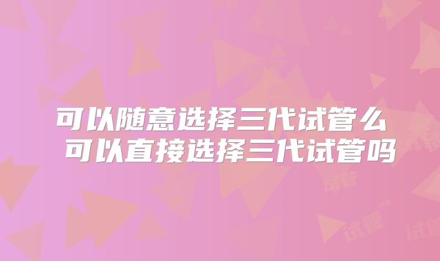 可以随意选择三代试管么 可以直接选择三代试管吗